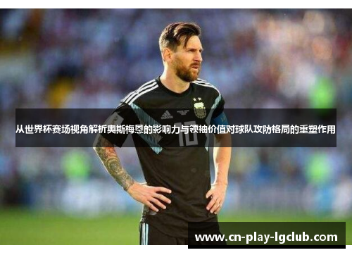 从世界杯赛场视角解析奥斯梅恩的影响力与领袖价值对球队攻防格局的重塑作用