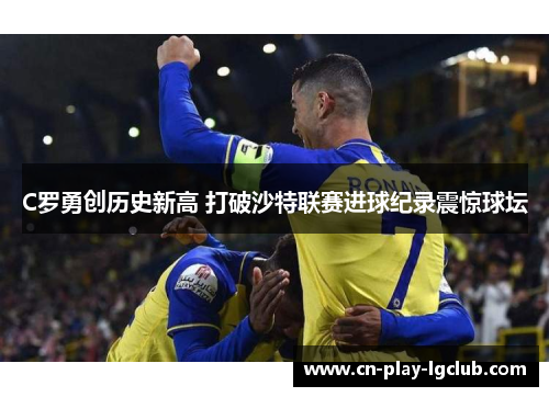 C罗勇创历史新高 打破沙特联赛进球纪录震惊球坛 C罗勇创历史新高 打破沙特联赛进球纪录震惊球坛