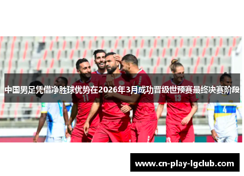 中国男足凭借净胜球优势在2026年3月成功晋级世预赛最终决赛阶段 中国男足凭借净胜球优势在2026年3月成功晋级世预赛最终决赛阶段