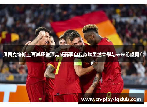 贝西克塔斯土耳其杯登顶完成赛季自我救赎重燃荣耀与未来希望再启 贝西克塔斯土耳其杯登顶完成赛季自我救赎重燃荣耀与未来希望再启