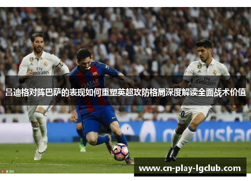 吕迪格对阵巴萨的表现如何重塑英超攻防格局深度解读全面战术价值 吕迪格对阵巴萨的表现如何重塑英超攻防格局深度解读全面战术价值